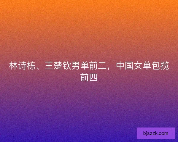林诗栋、王楚钦男单前二，中国女单包揽前四