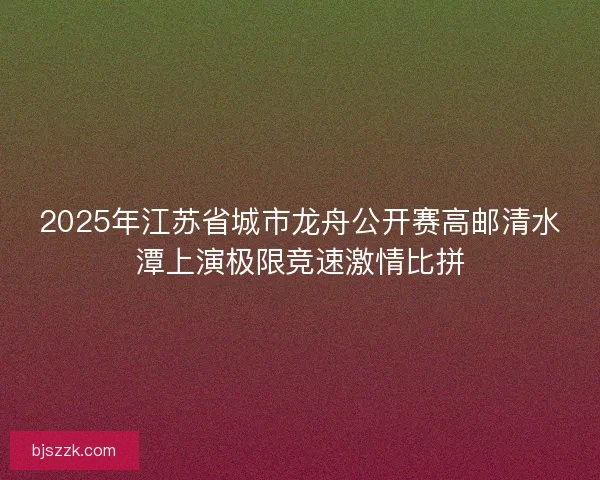 2025年江苏省城市龙舟公开赛高邮清水潭上演极限竞速激情比拼