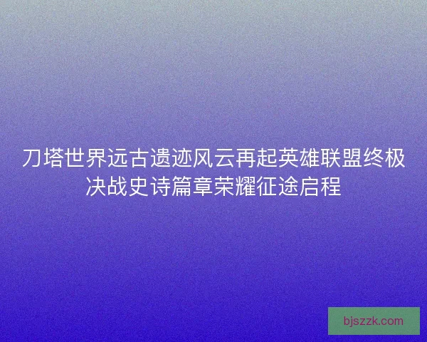 刀塔世界远古遗迹风云再起英雄联盟终极决战史诗篇章荣耀征途启程