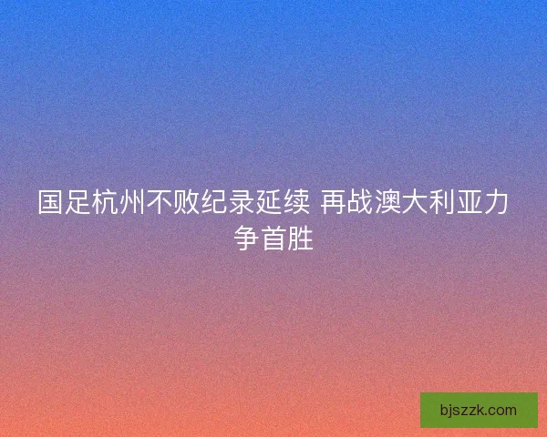 国足杭州不败纪录延续 再战澳大利亚力争首胜