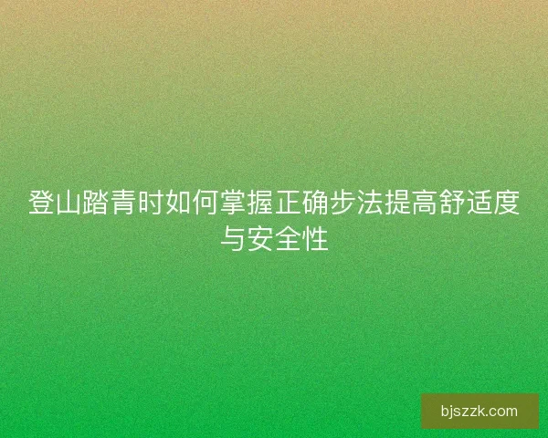 登山踏青时如何掌握正确步法提高舒适度与安全性