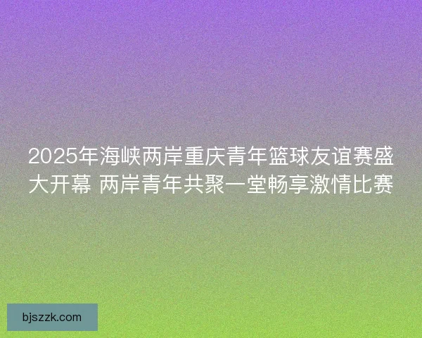 2025年海峡两岸重庆青年篮球友谊赛盛大开幕 两岸青年共聚一堂畅享激情比赛