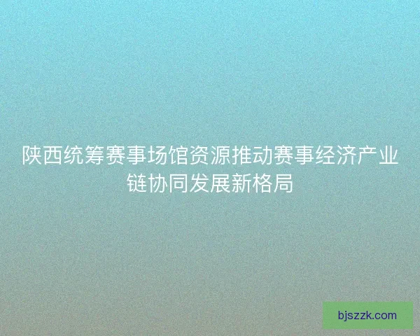 陕西统筹赛事场馆资源推动赛事经济产业链协同发展新格局