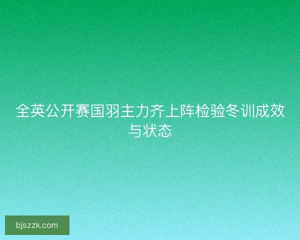 全英公开赛国羽主力齐上阵检验冬训成效与状态