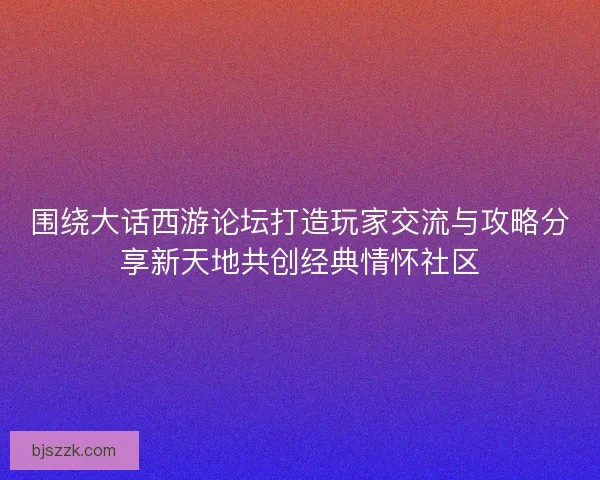 围绕大话西游论坛打造玩家交流与攻略分享新天地共创经典情怀社区