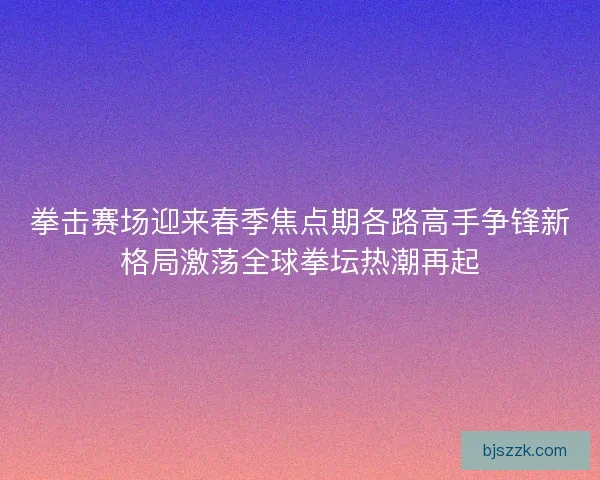 拳击赛场迎来春季焦点期各路高手争锋新格局激荡全球拳坛热潮再起