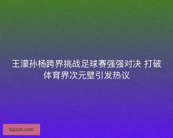 王濛孙杨跨界挑战足球赛强强对决 打破体育界次元壁引发热议