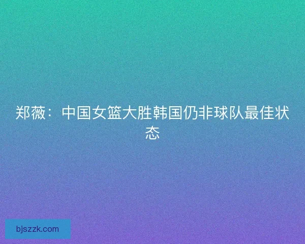郑薇：中国女篮大胜韩国仍非球队最佳状态