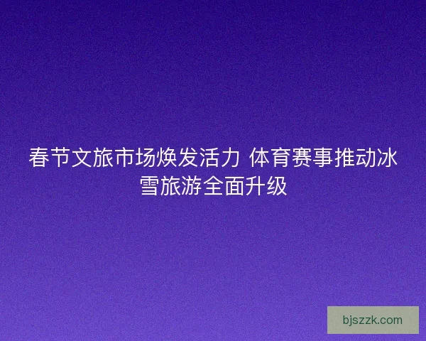 春节文旅市场焕发活力 体育赛事推动冰雪旅游全面升级