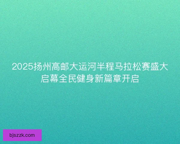 2025扬州高邮大运河半程马拉松赛盛大启幕全民健身新篇章开启