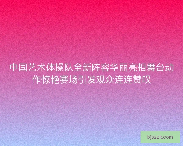 中国艺术体操队全新阵容华丽亮相舞台动作惊艳赛场引发观众连连赞叹