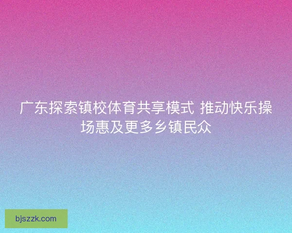 广东探索镇校体育共享模式 推动快乐操场惠及更多乡镇民众