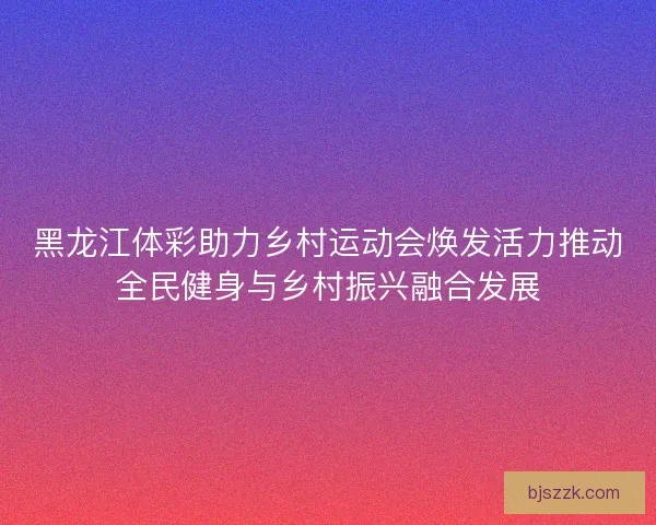 黑龙江体彩助力乡村运动会焕发活力推动全民健身与乡村振兴融合发展 黑龙江体彩助力乡村运动会焕发活力推动全民健身与乡村振兴融合发展