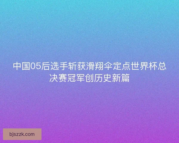 中国05后选手斩获滑翔伞定点世界杯总决赛冠军创历史新篇 中国05后选手斩获滑翔伞定点世界杯总决赛冠军创历史新篇