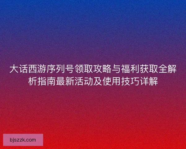 大话西游序列号领取攻略与福利获取全解析指南最新活动及使用技巧详解