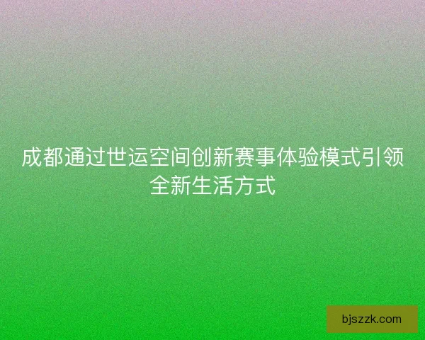 成都通过世运空间创新赛事体验模式引领全新生活方式 成都通过世运空间创新赛事体验模式引领全新生活方式