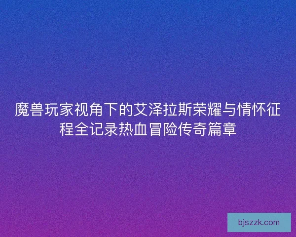 魔兽玩家视角下的艾泽拉斯荣耀与情怀征程全记录热血冒险传奇篇章 魔兽玩家视角下的艾泽拉斯荣耀与情怀征程全记录热血冒险传奇篇章