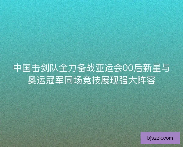 中国击剑队全力备战亚运会00后新星与奥运冠军同场竞技展现强大阵容
