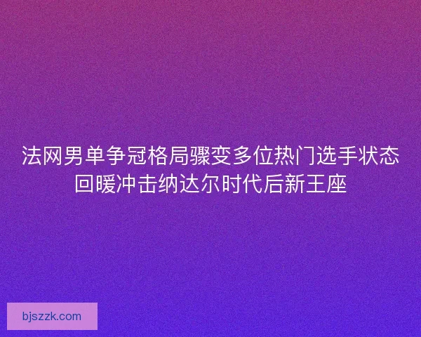 法网男单争冠格局骤变多位热门选手状态回暖冲击纳达尔时代后新王座 法网男单争冠格局骤变多位热门选手状态回暖冲击纳达尔时代后新王座
