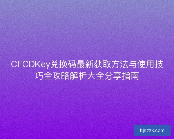 CFCDKey兑换码最新获取方法与使用技巧全攻略解析大全分享指南