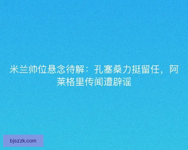 米兰帅位悬念待解：孔塞桑力挺留任，阿莱格里传闻遭辟谣