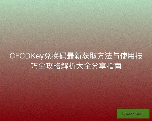 CFCDKey兑换码最新获取方法与使用技巧全攻略解析大全分享指南