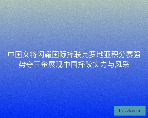 中国女将闪耀国际摔联克罗地亚积分赛强势夺三金展现中国摔跤实力与风采
