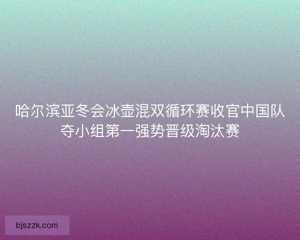 哈尔滨亚冬会冰壶混双循环赛收官中国队夺小组第一强势晋级淘汰赛