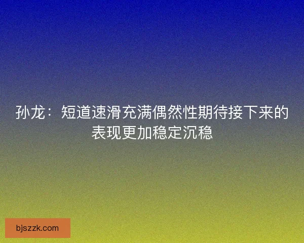 孙龙：短道速滑充满偶然性期待接下来的表现更加稳定沉稳