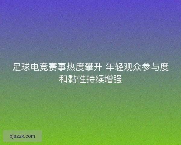 足球电竞赛事热度攀升 年轻观众参与度和黏性持续增强