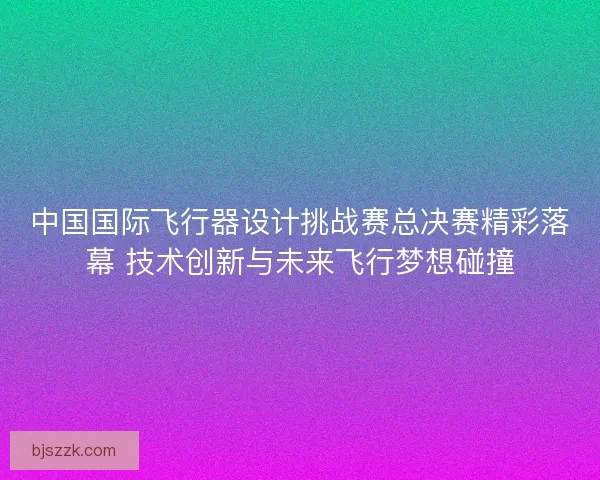 中国国际飞行器设计挑战赛总决赛精彩落幕 技术创新与未来飞行梦想碰撞