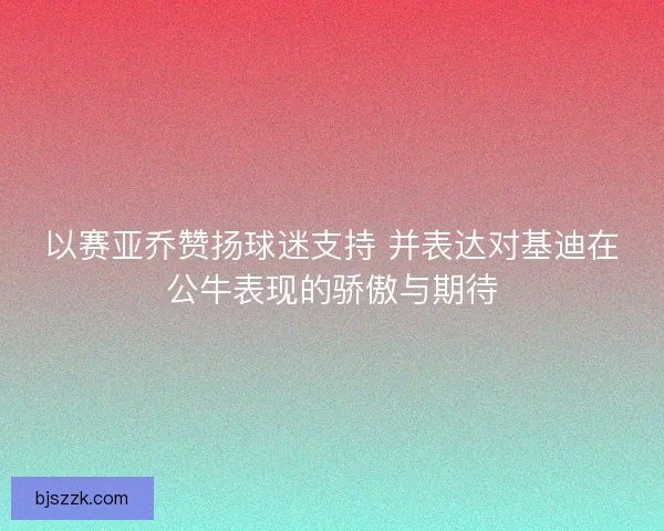 以赛亚乔赞扬球迷支持 并表达对基迪在公牛表现的骄傲与期待