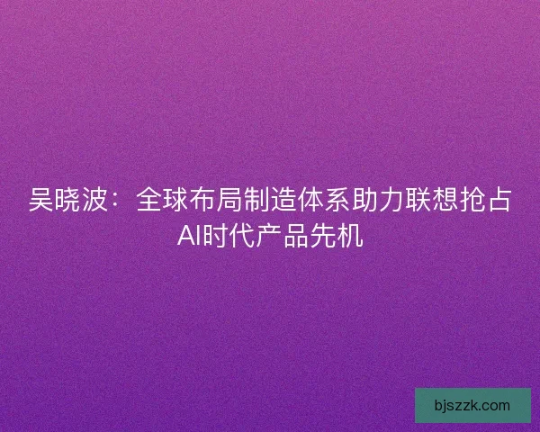 吴晓波：全球布局制造体系助力联想抢占AI时代产品先机