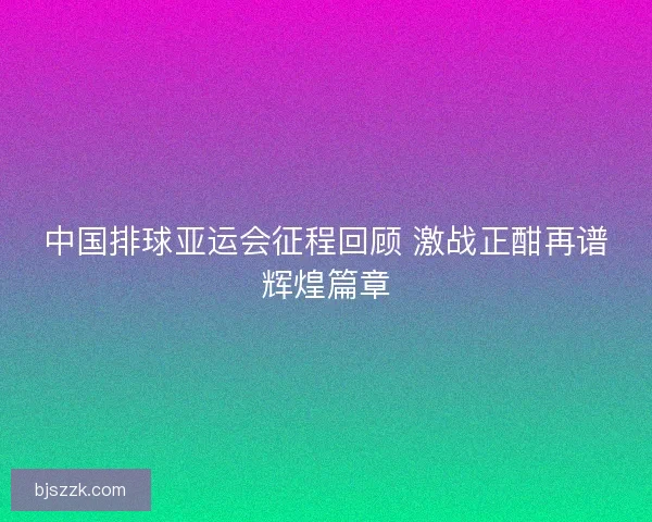中国排球亚运会征程回顾 激战正酣再谱辉煌篇章 中国排球亚运会征程回顾 激战正酣再谱辉煌篇章