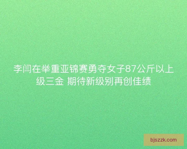 李闫在举重亚锦赛勇夺女子87公斤以上级三金 期待新级别再创佳绩 李闫在举重亚锦赛勇夺女子87公斤以上级三金 期待新级别再创佳绩