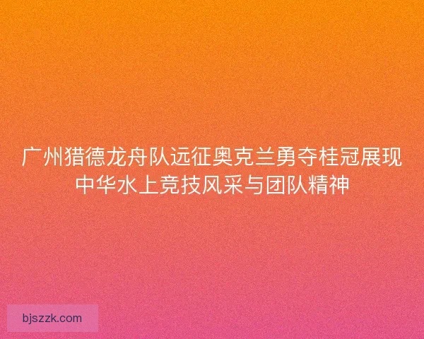 广州猎德龙舟队远征奥克兰勇夺桂冠展现中华水上竞技风采与团队精神